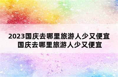 2023国庆去哪里旅游人少又便宜 国庆去哪里旅游人少又便宜